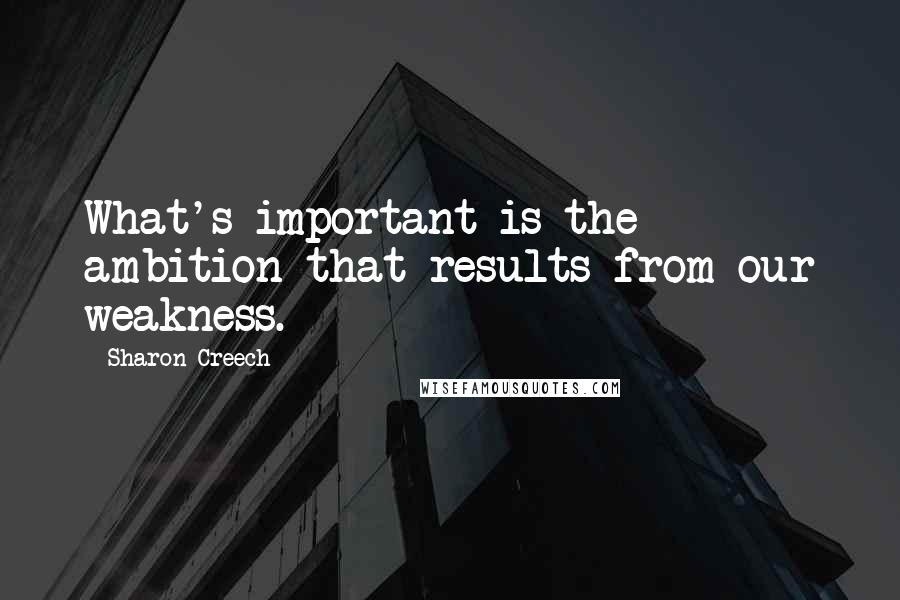 Sharon Creech Quotes: What's important is the ambition that results from our weakness.