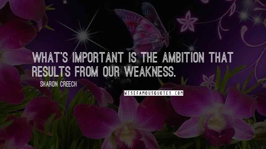 Sharon Creech Quotes: What's important is the ambition that results from our weakness.