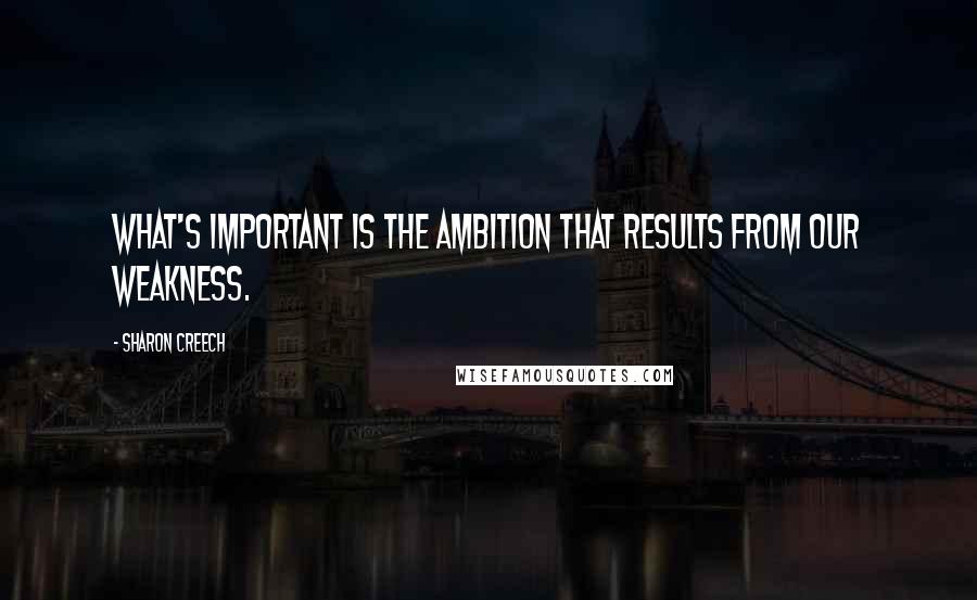 Sharon Creech Quotes: What's important is the ambition that results from our weakness.