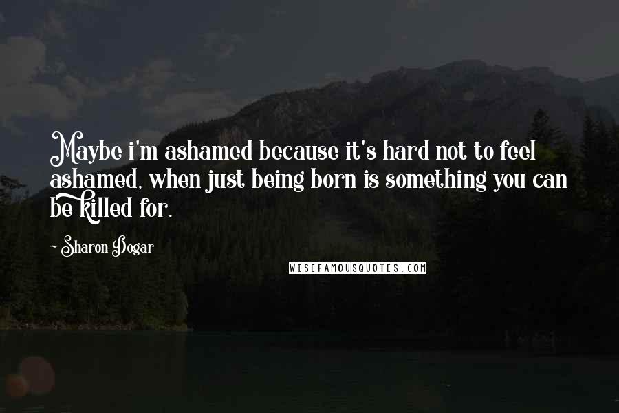 Sharon Dogar Quotes: Maybe i'm ashamed because it's hard not to feel ashamed, when just being born is something you can be killed for.