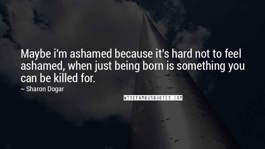 Sharon Dogar Quotes: Maybe i'm ashamed because it's hard not to feel ashamed, when just being born is something you can be killed for.