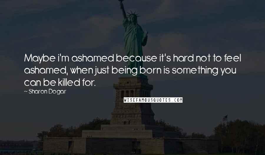 Sharon Dogar Quotes: Maybe i'm ashamed because it's hard not to feel ashamed, when just being born is something you can be killed for.