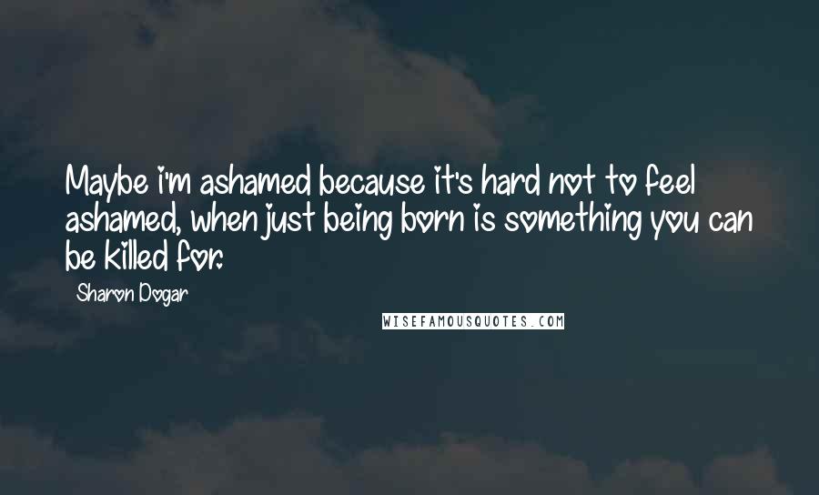 Sharon Dogar Quotes: Maybe i'm ashamed because it's hard not to feel ashamed, when just being born is something you can be killed for.