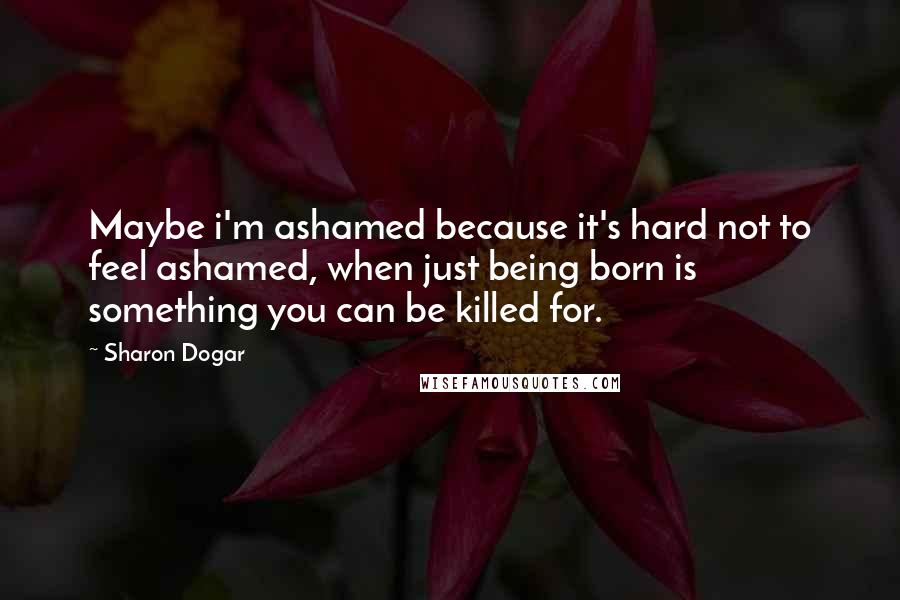 Sharon Dogar Quotes: Maybe i'm ashamed because it's hard not to feel ashamed, when just being born is something you can be killed for.