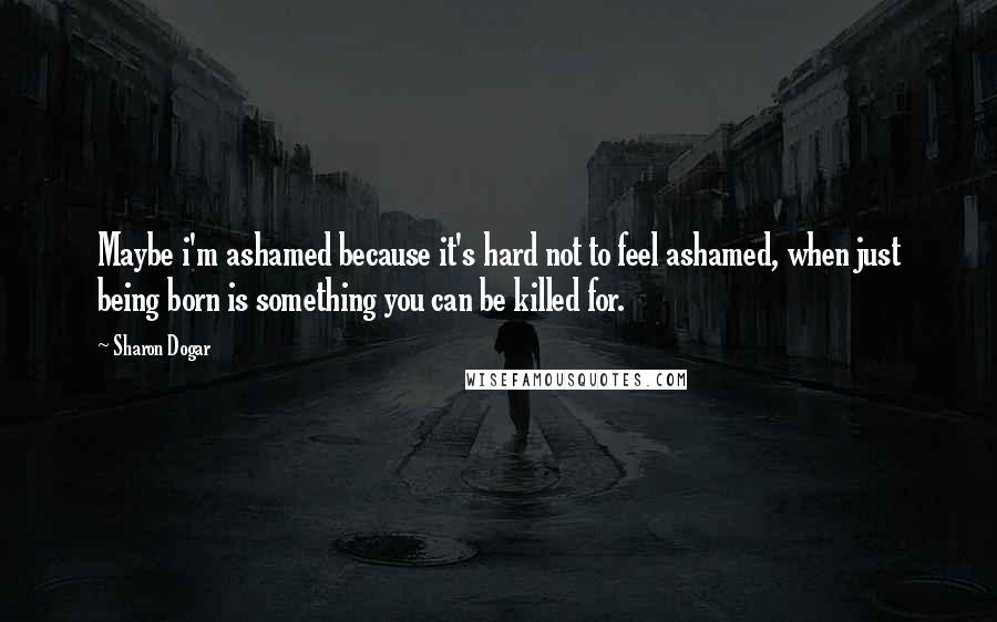 Sharon Dogar Quotes: Maybe i'm ashamed because it's hard not to feel ashamed, when just being born is something you can be killed for.