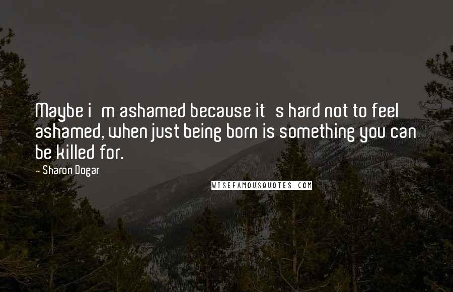 Sharon Dogar Quotes: Maybe i'm ashamed because it's hard not to feel ashamed, when just being born is something you can be killed for.