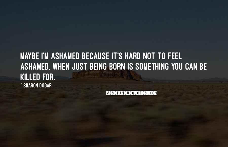 Sharon Dogar Quotes: Maybe i'm ashamed because it's hard not to feel ashamed, when just being born is something you can be killed for.