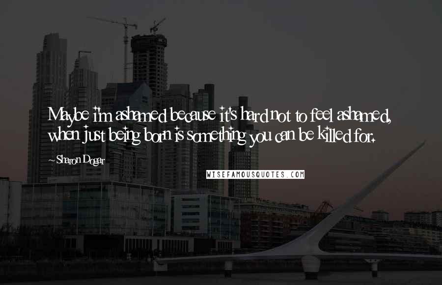 Sharon Dogar Quotes: Maybe i'm ashamed because it's hard not to feel ashamed, when just being born is something you can be killed for.