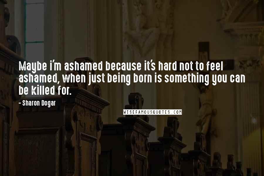 Sharon Dogar Quotes: Maybe i'm ashamed because it's hard not to feel ashamed, when just being born is something you can be killed for.