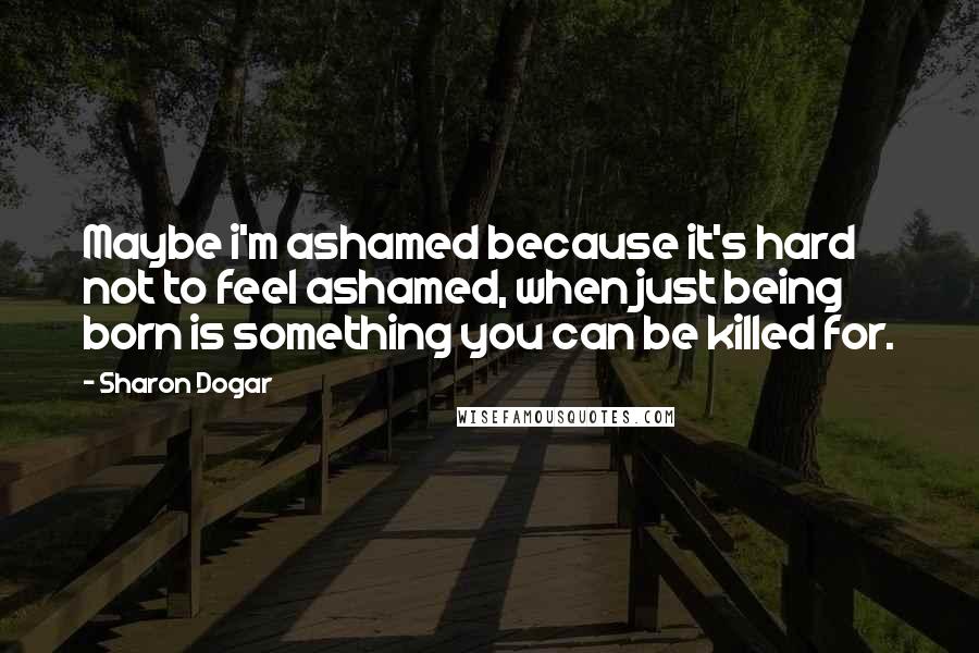 Sharon Dogar Quotes: Maybe i'm ashamed because it's hard not to feel ashamed, when just being born is something you can be killed for.