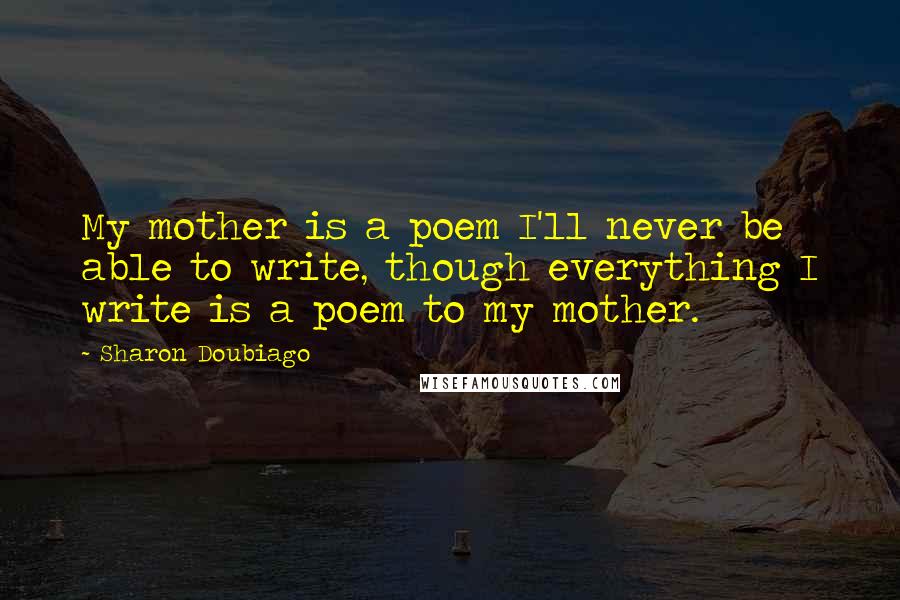 Sharon Doubiago Quotes: My mother is a poem I'll never be able to write, though everything I write is a poem to my mother.