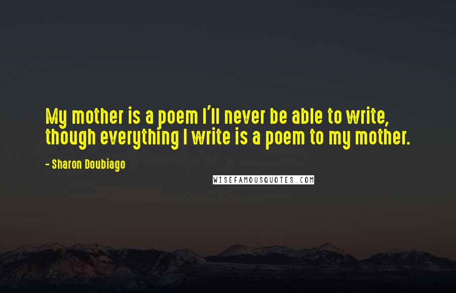 Sharon Doubiago Quotes: My mother is a poem I'll never be able to write, though everything I write is a poem to my mother.