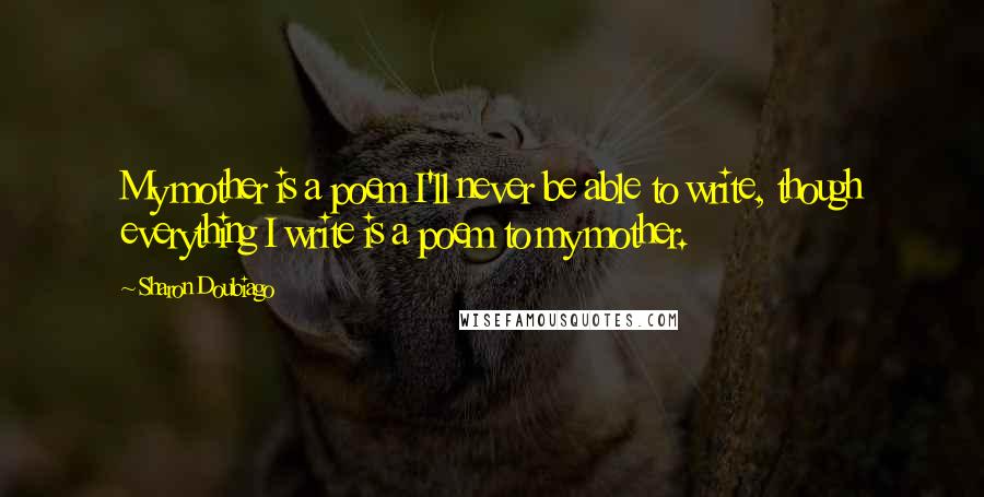 Sharon Doubiago Quotes: My mother is a poem I'll never be able to write, though everything I write is a poem to my mother.