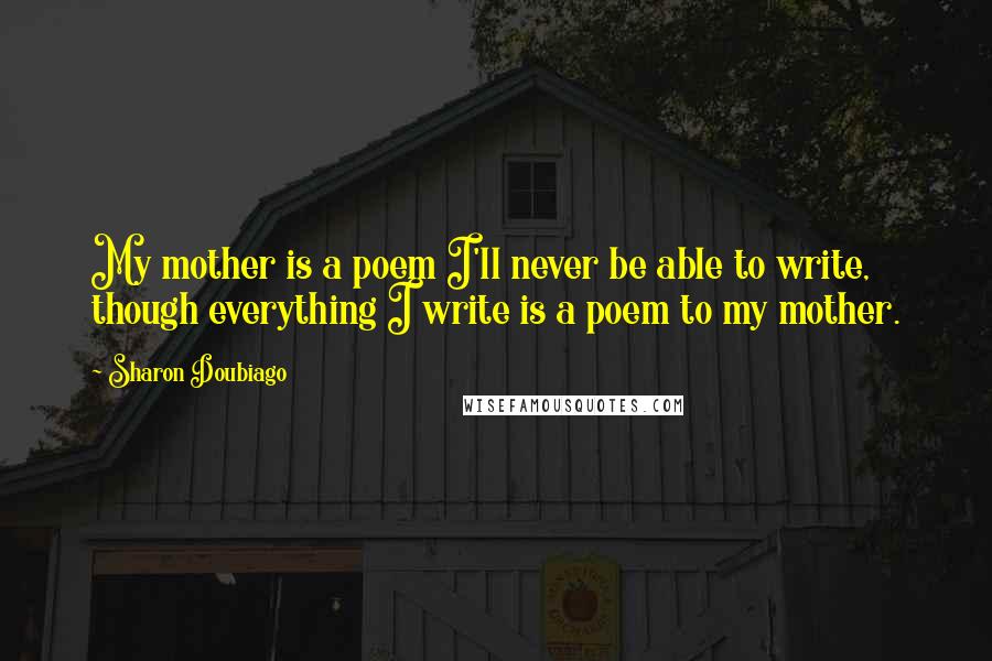 Sharon Doubiago Quotes: My mother is a poem I'll never be able to write, though everything I write is a poem to my mother.