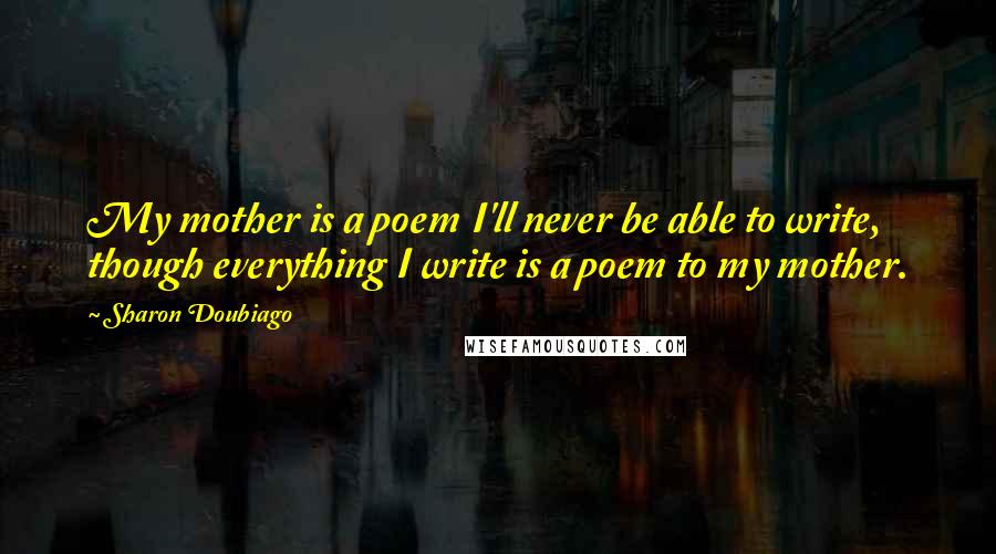 Sharon Doubiago Quotes: My mother is a poem I'll never be able to write, though everything I write is a poem to my mother.