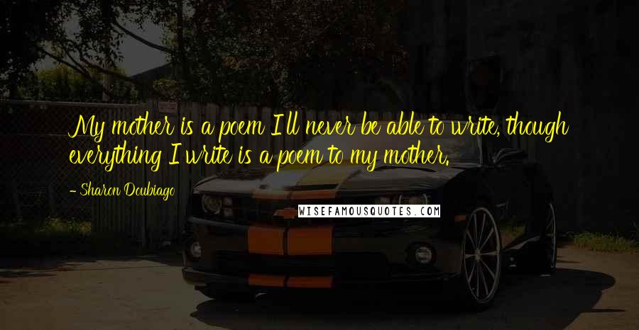 Sharon Doubiago Quotes: My mother is a poem I'll never be able to write, though everything I write is a poem to my mother.