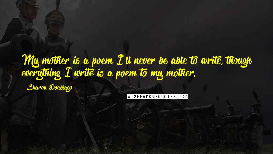 Sharon Doubiago Quotes: My mother is a poem I'll never be able to write, though everything I write is a poem to my mother.