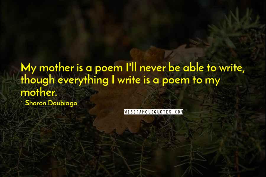 Sharon Doubiago Quotes: My mother is a poem I'll never be able to write, though everything I write is a poem to my mother.