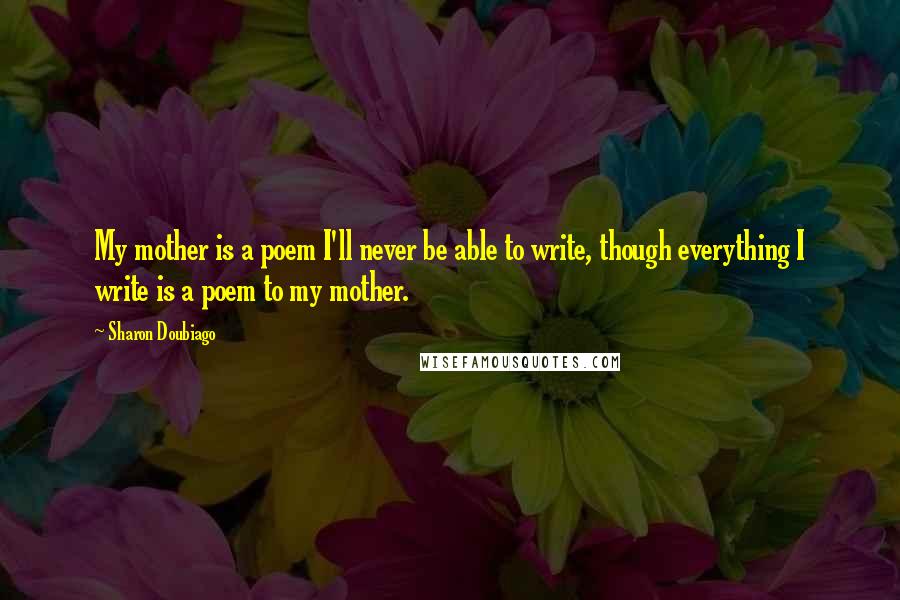 Sharon Doubiago Quotes: My mother is a poem I'll never be able to write, though everything I write is a poem to my mother.