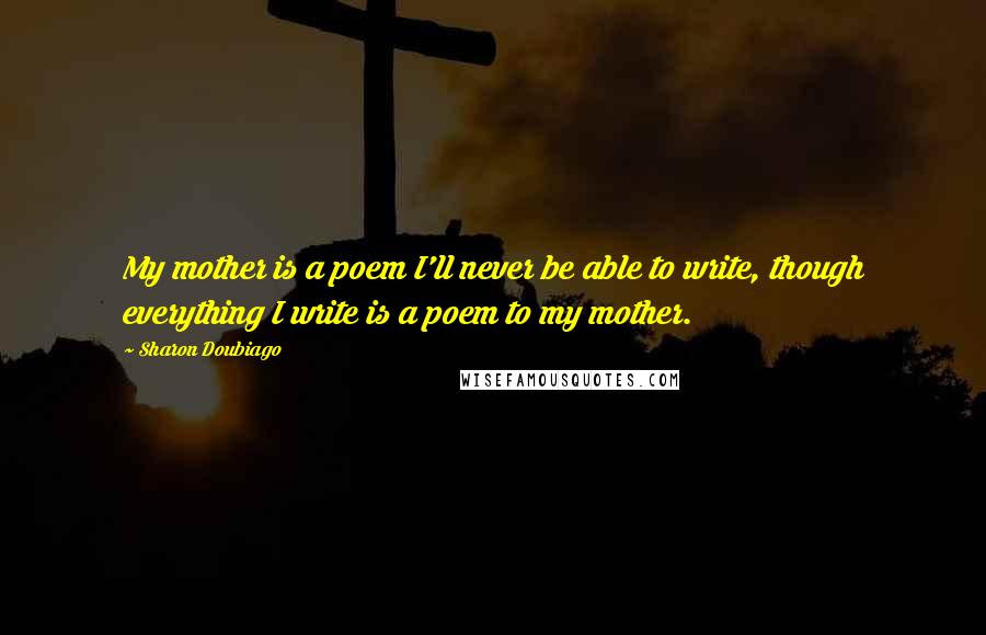 Sharon Doubiago Quotes: My mother is a poem I'll never be able to write, though everything I write is a poem to my mother.