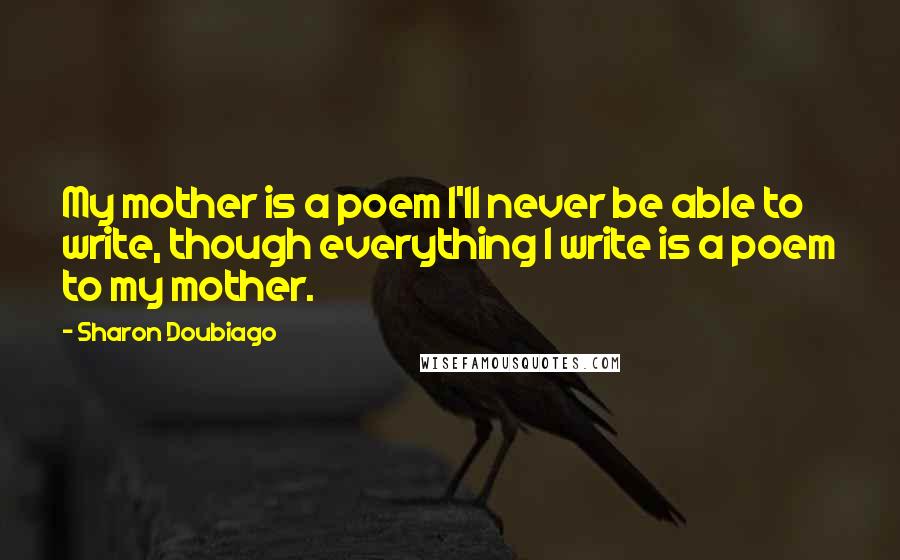 Sharon Doubiago Quotes: My mother is a poem I'll never be able to write, though everything I write is a poem to my mother.