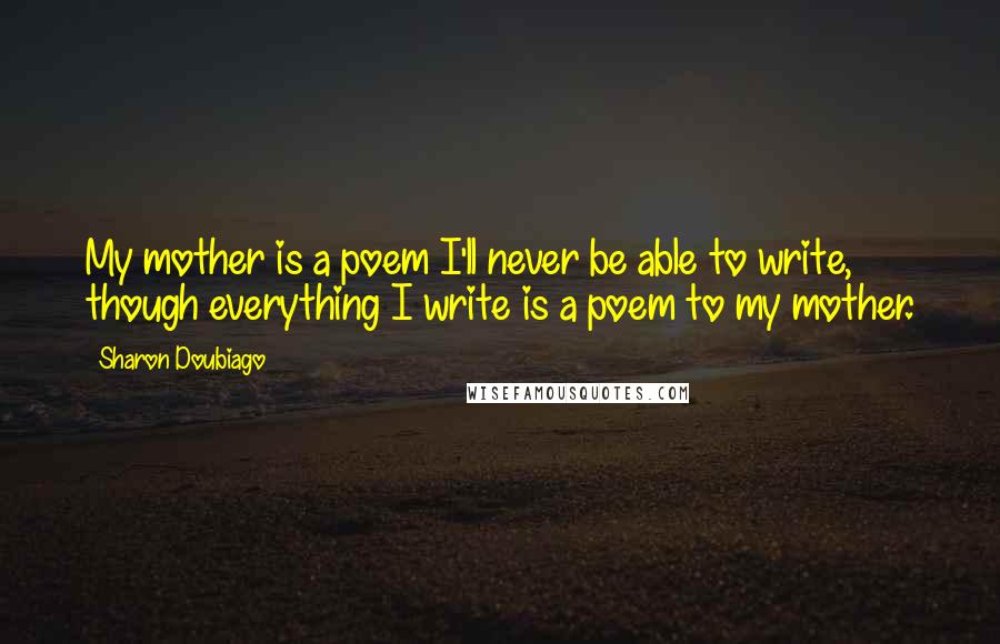 Sharon Doubiago Quotes: My mother is a poem I'll never be able to write, though everything I write is a poem to my mother.