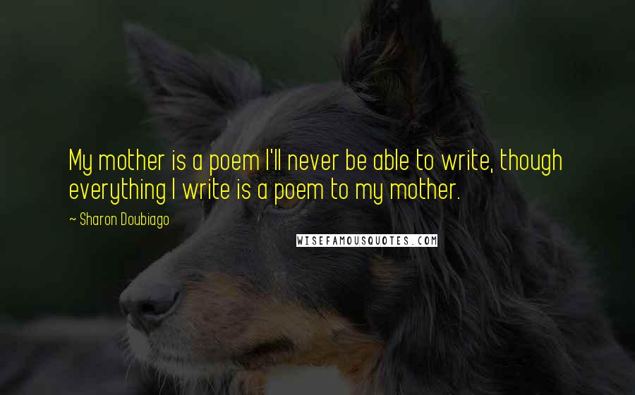 Sharon Doubiago Quotes: My mother is a poem I'll never be able to write, though everything I write is a poem to my mother.