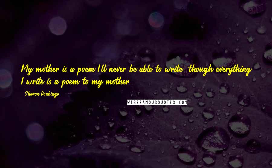 Sharon Doubiago Quotes: My mother is a poem I'll never be able to write, though everything I write is a poem to my mother.