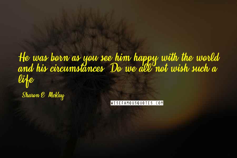 Sharon E. McKay Quotes: He was born as you see him-happy with the world and his circumstances. Do we all not wish such a life?