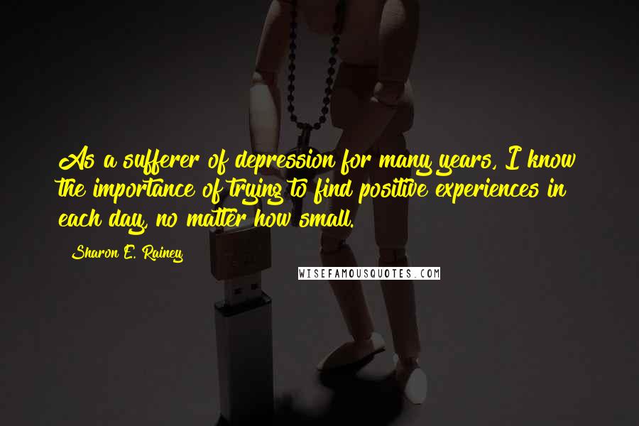 Sharon E. Rainey Quotes: As a sufferer of depression for many years, I know the importance of trying to find positive experiences in each day, no matter how small.