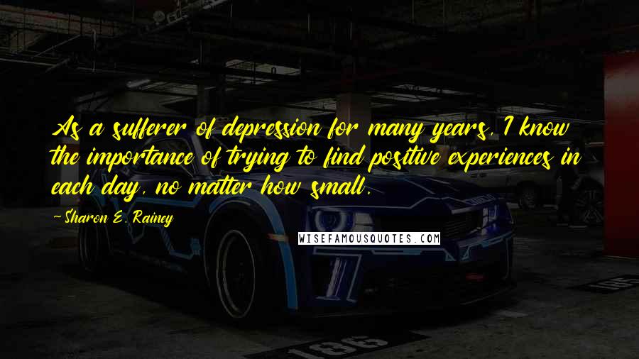 Sharon E. Rainey Quotes: As a sufferer of depression for many years, I know the importance of trying to find positive experiences in each day, no matter how small.