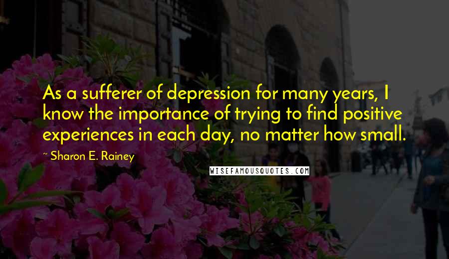 Sharon E. Rainey Quotes: As a sufferer of depression for many years, I know the importance of trying to find positive experiences in each day, no matter how small.