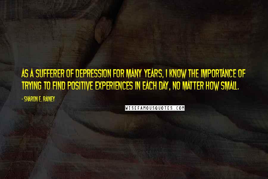 Sharon E. Rainey Quotes: As a sufferer of depression for many years, I know the importance of trying to find positive experiences in each day, no matter how small.