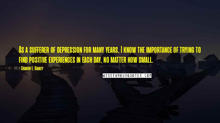 Sharon E. Rainey Quotes: As a sufferer of depression for many years, I know the importance of trying to find positive experiences in each day, no matter how small.