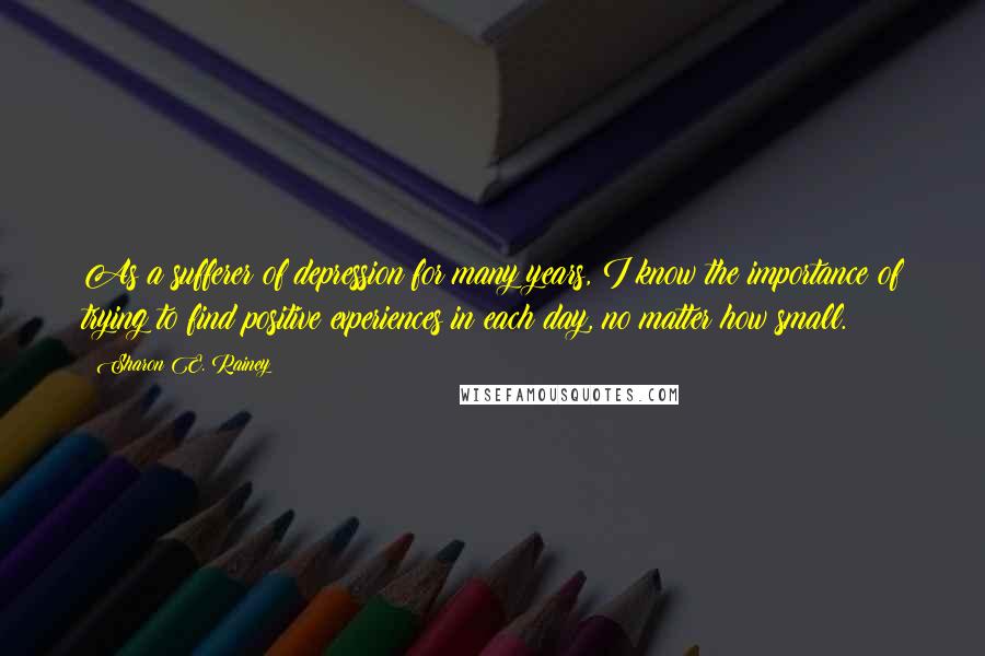 Sharon E. Rainey Quotes: As a sufferer of depression for many years, I know the importance of trying to find positive experiences in each day, no matter how small.