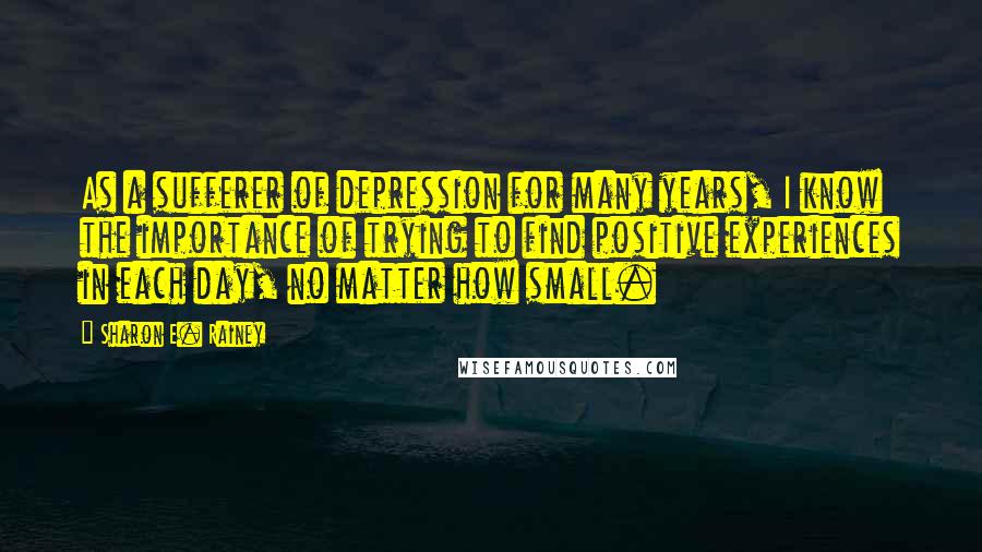 Sharon E. Rainey Quotes: As a sufferer of depression for many years, I know the importance of trying to find positive experiences in each day, no matter how small.