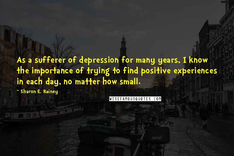 Sharon E. Rainey Quotes: As a sufferer of depression for many years, I know the importance of trying to find positive experiences in each day, no matter how small.