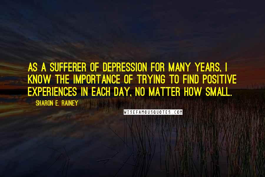 Sharon E. Rainey Quotes: As a sufferer of depression for many years, I know the importance of trying to find positive experiences in each day, no matter how small.