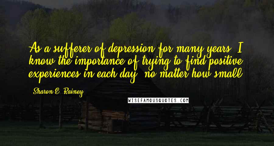 Sharon E. Rainey Quotes: As a sufferer of depression for many years, I know the importance of trying to find positive experiences in each day, no matter how small.