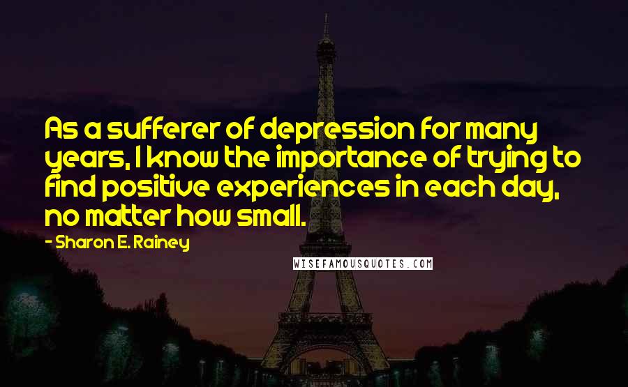 Sharon E. Rainey Quotes: As a sufferer of depression for many years, I know the importance of trying to find positive experiences in each day, no matter how small.