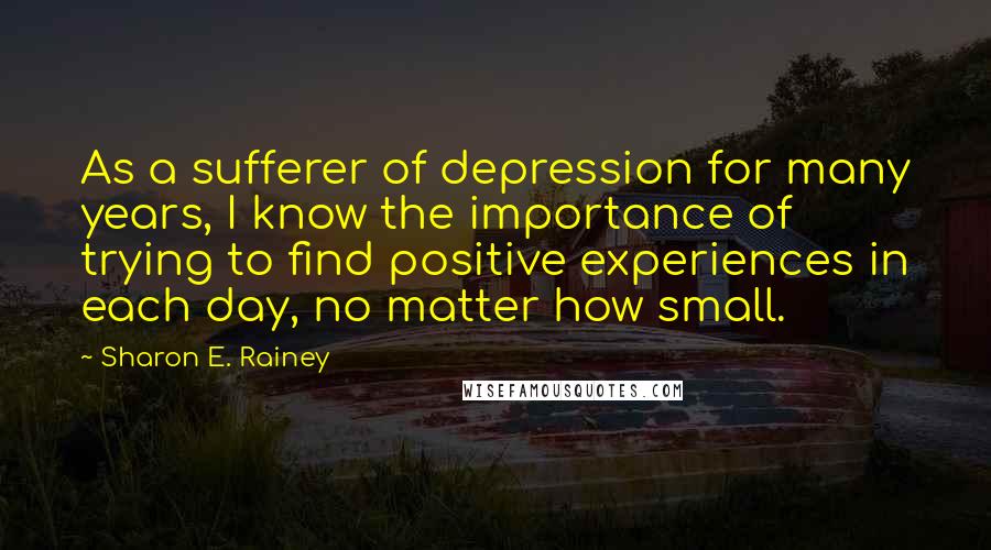 Sharon E. Rainey Quotes: As a sufferer of depression for many years, I know the importance of trying to find positive experiences in each day, no matter how small.