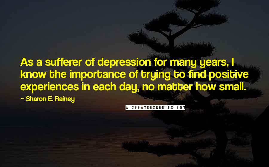 Sharon E. Rainey Quotes: As a sufferer of depression for many years, I know the importance of trying to find positive experiences in each day, no matter how small.