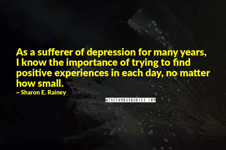 Sharon E. Rainey Quotes: As a sufferer of depression for many years, I know the importance of trying to find positive experiences in each day, no matter how small.