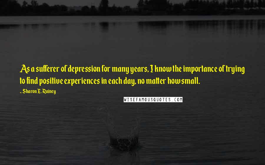 Sharon E. Rainey Quotes: As a sufferer of depression for many years, I know the importance of trying to find positive experiences in each day, no matter how small.