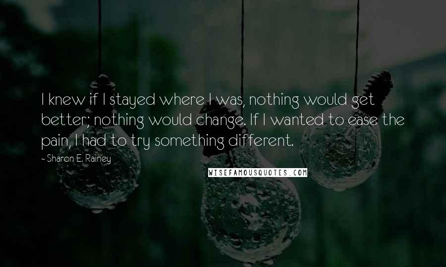 Sharon E. Rainey Quotes: I knew if I stayed where I was, nothing would get better; nothing would change. If I wanted to ease the pain, I had to try something different.