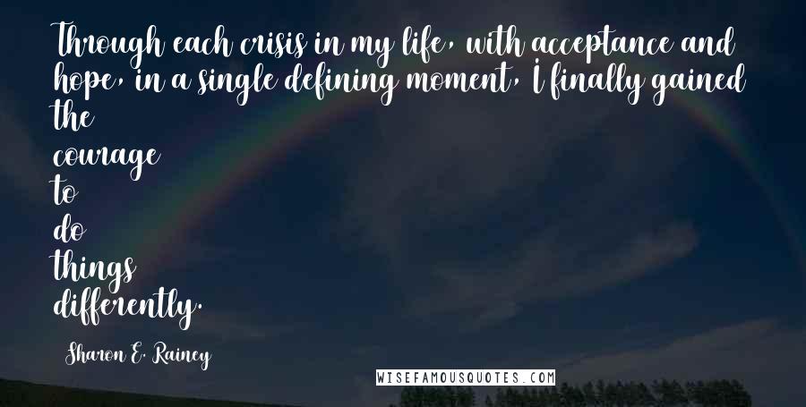 Sharon E. Rainey Quotes: Through each crisis in my life, with acceptance and hope, in a single defining moment, I finally gained the courage to do things differently.