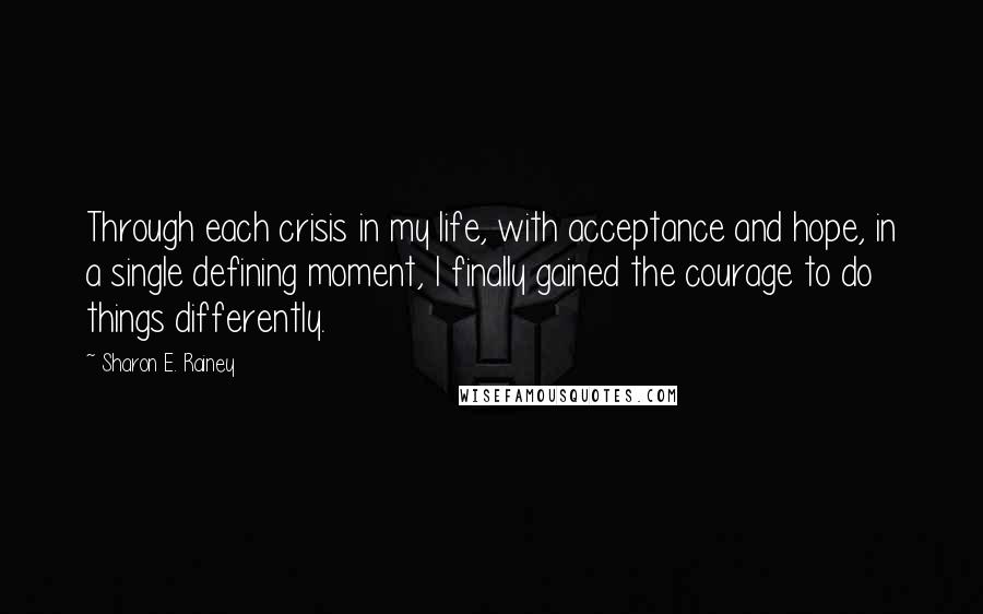 Sharon E. Rainey Quotes: Through each crisis in my life, with acceptance and hope, in a single defining moment, I finally gained the courage to do things differently.