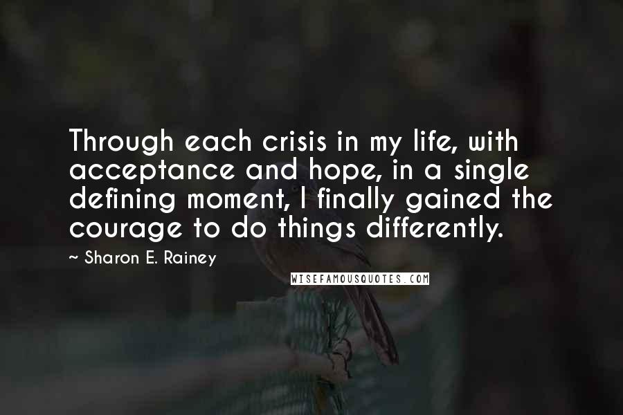 Sharon E. Rainey Quotes: Through each crisis in my life, with acceptance and hope, in a single defining moment, I finally gained the courage to do things differently.