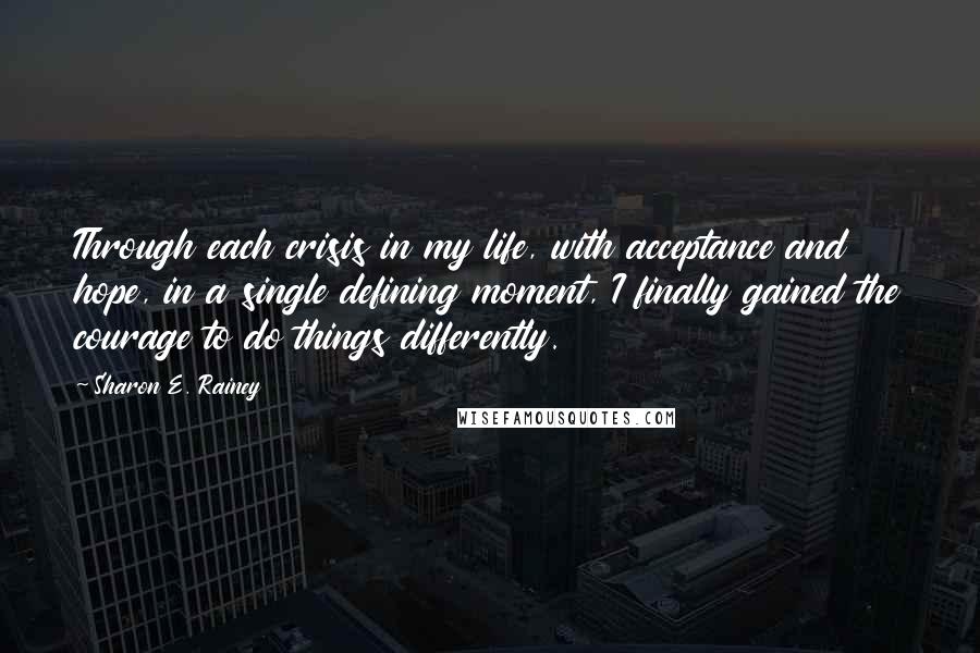 Sharon E. Rainey Quotes: Through each crisis in my life, with acceptance and hope, in a single defining moment, I finally gained the courage to do things differently.