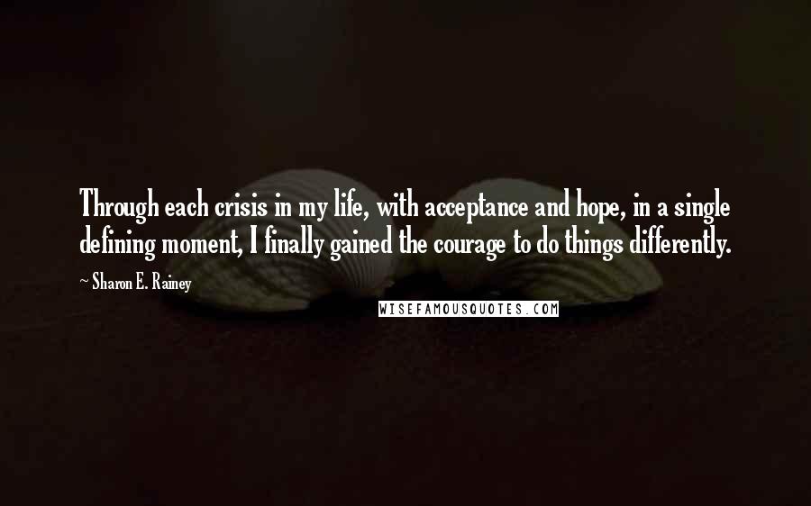 Sharon E. Rainey Quotes: Through each crisis in my life, with acceptance and hope, in a single defining moment, I finally gained the courage to do things differently.